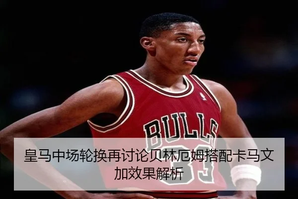 皇马中场轮换再讨论贝林厄姆搭配卡马文加效果解析